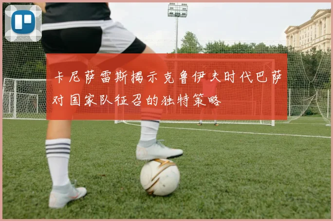 卡尼萨雷斯揭示克鲁伊夫时代巴萨对国家队征召的独特策略