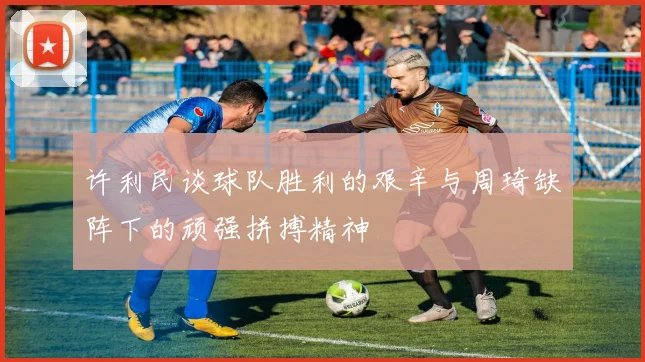 许利民谈球队胜利的艰辛与周琦缺阵下的顽强拼搏精神