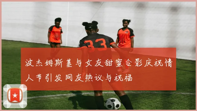 波杰姆斯基与女友甜蜜合影庆祝情人节引发网友热议与祝福