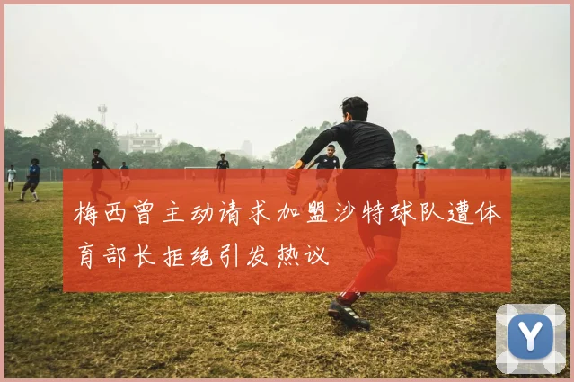 梅西曾主动请求加盟沙特球队遭体育部长拒绝引发热议