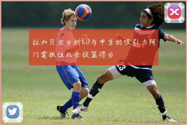 拉加贝尔分析KD与申京的吸引力阿门需抓住机会投篮得分
