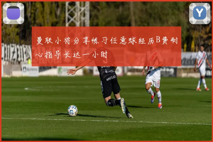 曼联小将分享练习任意球经历B费耐心指导长达一小时