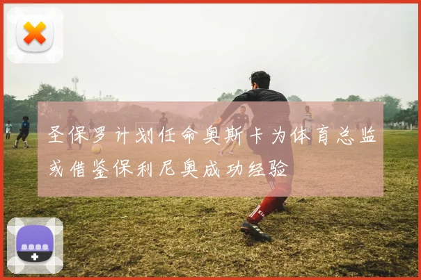 圣保罗计划任命奥斯卡为体育总监或借鉴保利尼奥成功经验