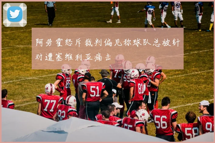 阿劳霍怒斥裁判偏见称球队总被针对遭塞维利亚痛击