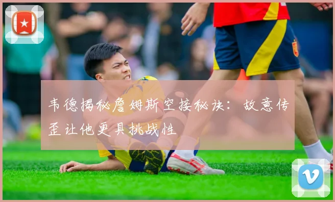韦德揭秘詹姆斯空接秘诀：故意传歪让他更具挑战性