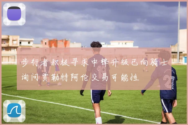 步行者积极寻求中锋升级已向骑士询问贾勒特阿伦交易可能性