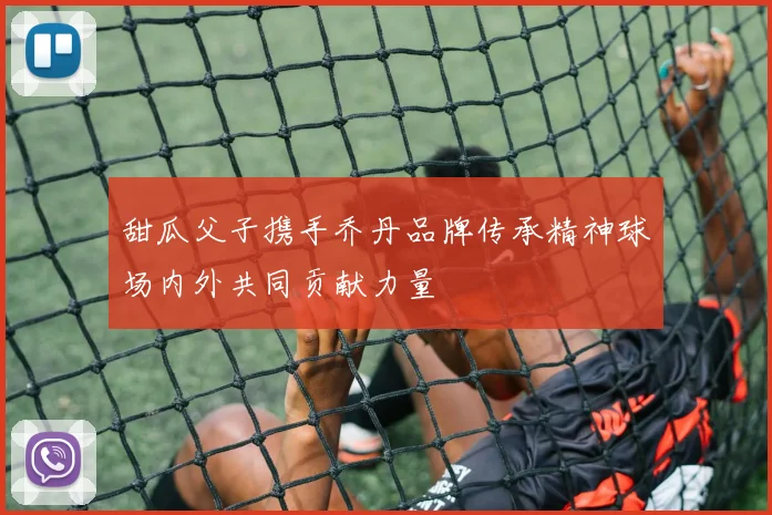 甜瓜父子携手乔丹品牌传承精神球场内外共同贡献力量