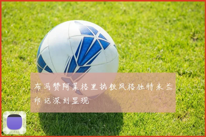 布冯赞阿莱格里执教风格独特米兰印记深刻显现