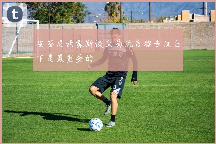 安芬尼西蒙斯谈交易流言称专注当下是最重要的