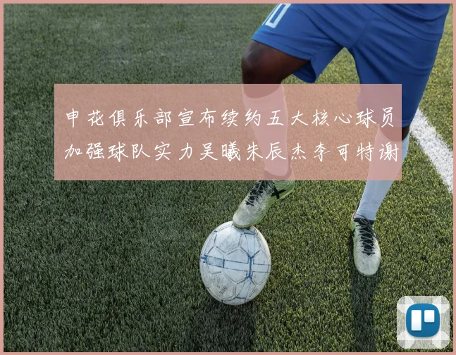 申花俱乐部宣布续约五大核心球员加强球队实力吴曦朱辰杰李可特谢拉马纳法齐续约