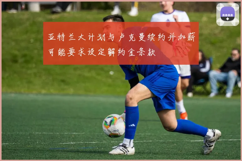 亚特兰大计划与卢克曼续约并加薪可能要求设定解约金条款