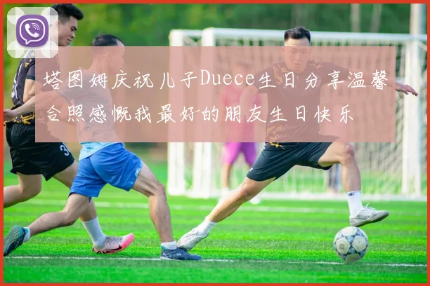 塔图姆庆祝儿子Duece生日分享温馨合照感慨我最好的朋友生日快乐