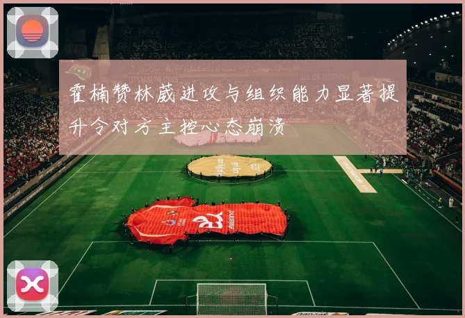 霍楠赞林葳进攻与组织能力显著提升令对方主控心态崩溃