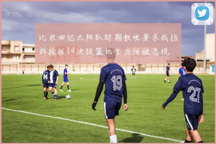 比尔回忆太阳队时期教练要求我挡拆抢板14次投篮机会为何被忽视