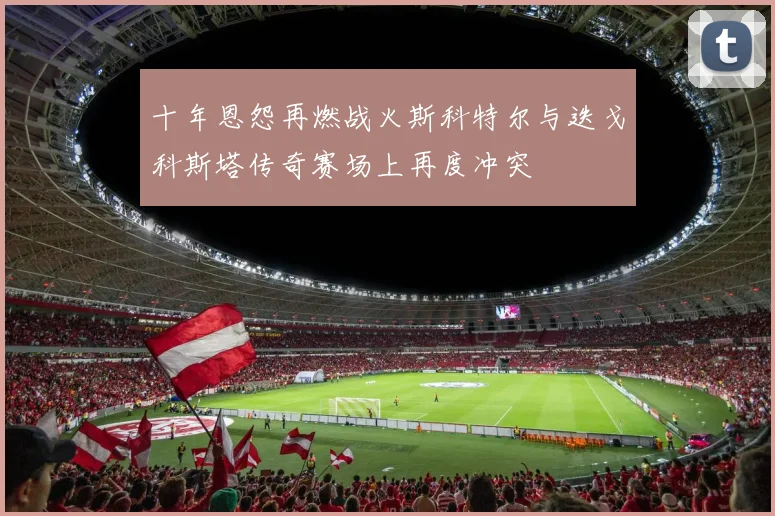 十年恩怨再燃战火斯科特尔与迭戈科斯塔传奇赛场上再度冲突