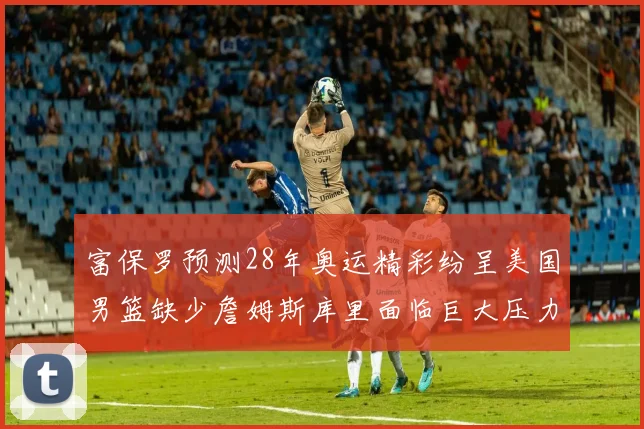 富保罗预测28年奥运精彩纷呈美国男篮缺少詹姆斯库里面临巨大压力