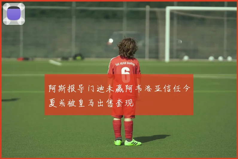 阿斯报导门迪未赢阿韦洛亚信任今夏或被皇马出售套现