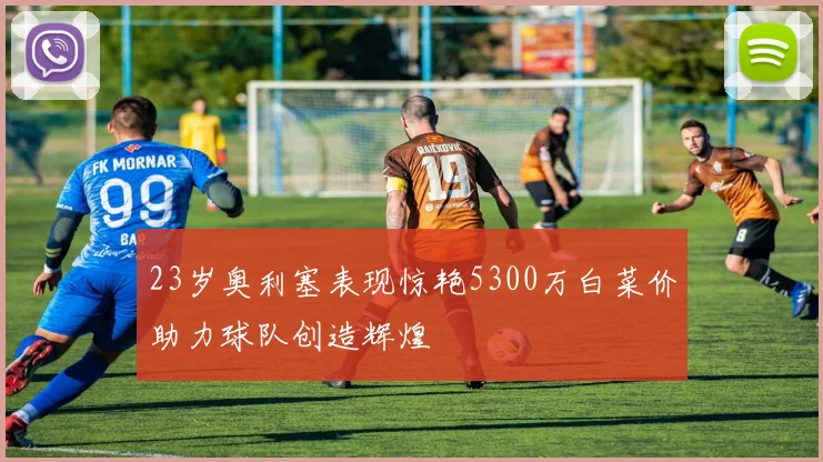 23岁奥利塞表现惊艳5300万白菜价助力球队创造辉煌