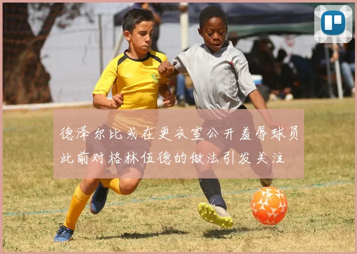 德泽尔比或在更衣室公开羞辱球员此前对格林伍德的做法引发关注