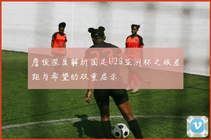 詹俊深度解析国足U23亚洲杯之旅差距与希望的双重启示