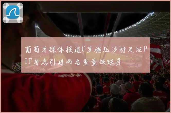 葡萄牙媒体报道C罗施压沙特足坛PIF考虑引进两名重量级球员