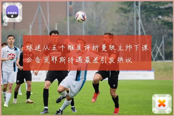 球迷从五个维度评析曼联主帅下课公告莫耶斯待遇最差引发热议