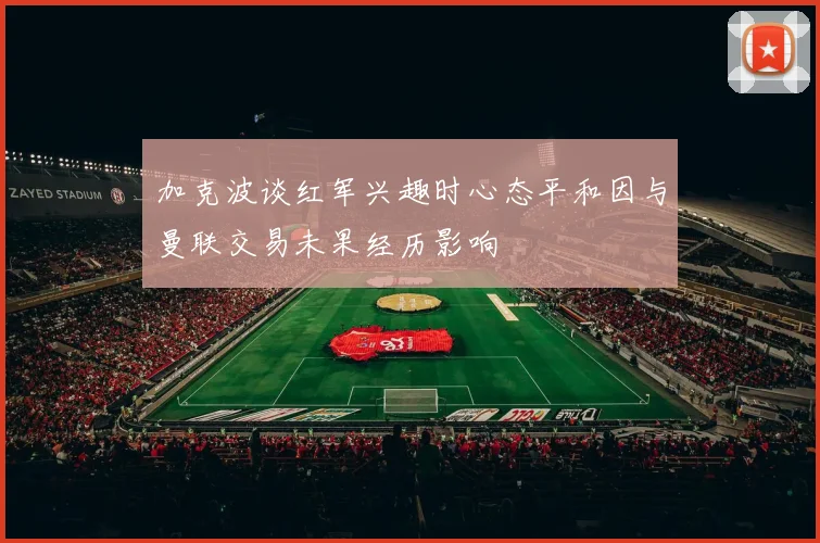 加克波谈红军兴趣时心态平和因与曼联交易未果经历影响