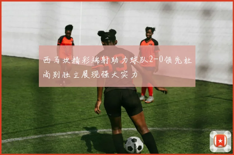 西马坎精彩端射助力球队2-0领先杜尚别独立展现强大实力