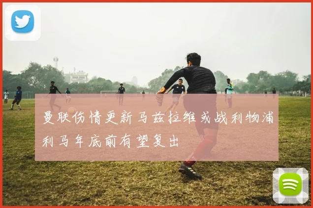 曼联伤情更新马兹拉维或战利物浦利马年底前有望复出
