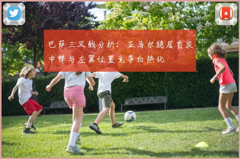 巴萨三叉戟分析：亚马尔稳居首发中锋与左翼位置竞争白热化