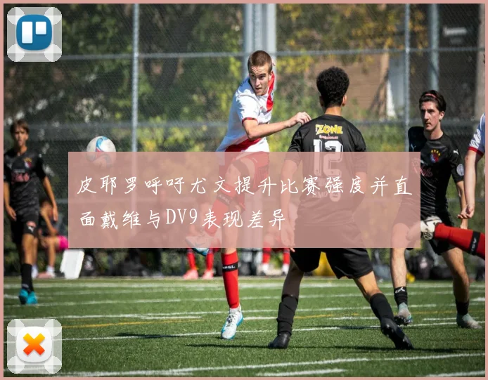 皮耶罗呼吁尤文提升比赛强度并直面戴维与DV9表现差异